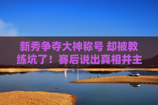 新秀争夺大神称号 却被教练坑了！赛后说出真相并主动承认错误