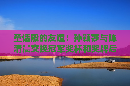 童话般的友谊！孙颖莎与陈清晨交换冠军奖杯和奖牌后 达成新约定：巴黎奥运会携手夺金