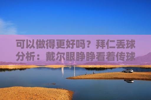 可以做得更好吗？拜仁丢球分析：戴尔眼睁睁看着传球射门+自己掷界外球变成对手反击